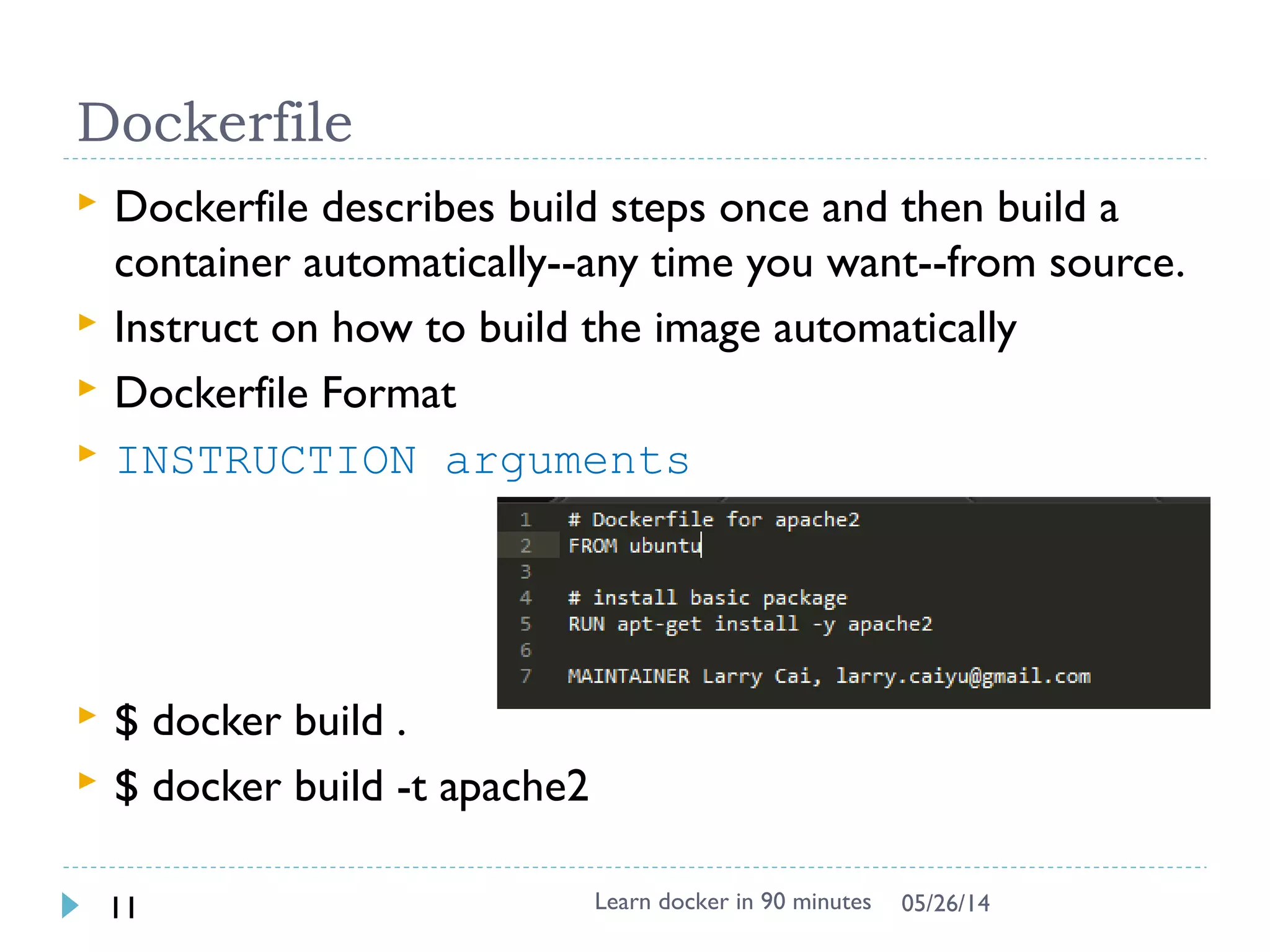 Exercise 3: Understand the layer
 Try
docker run -it --rm -v /var/run/docker.sock:/var/run/docker.sock nate/dockviz images -t
 Data are stored under /var/lib/docker (root
permission)
 aufs is used in boot2docker, could be others like
devicemapper
$ sudo su -
# ls -1 /var/lib/docker/aufs/diff/
..
66db661d9ad8681b082bb62b21b6ef5f2ddb4799e3df5dbd8fb23aed16616b1d/
9db365ecbcbbb20e063eac70842c53e27fcad0e213f9d4ddb78152339cedd3b1/
 See what is diff inside /var/lib/docker/aufs/diff !!
# find /var/lib/docker/aufs/diff | grep apache2
# cd /var/lib/docker/aufs/diff/<edeb8e0e3…> # replace with id
# find .
Learn docker in 90 minutes11 7/27/2017
See more https://docs.docker.com/engine/userguide/storagedriver/imagesandconta
Note: This works in Windows, can’t be done under http://labs.play-with-
docker.com
Skip this if lack of time
 
