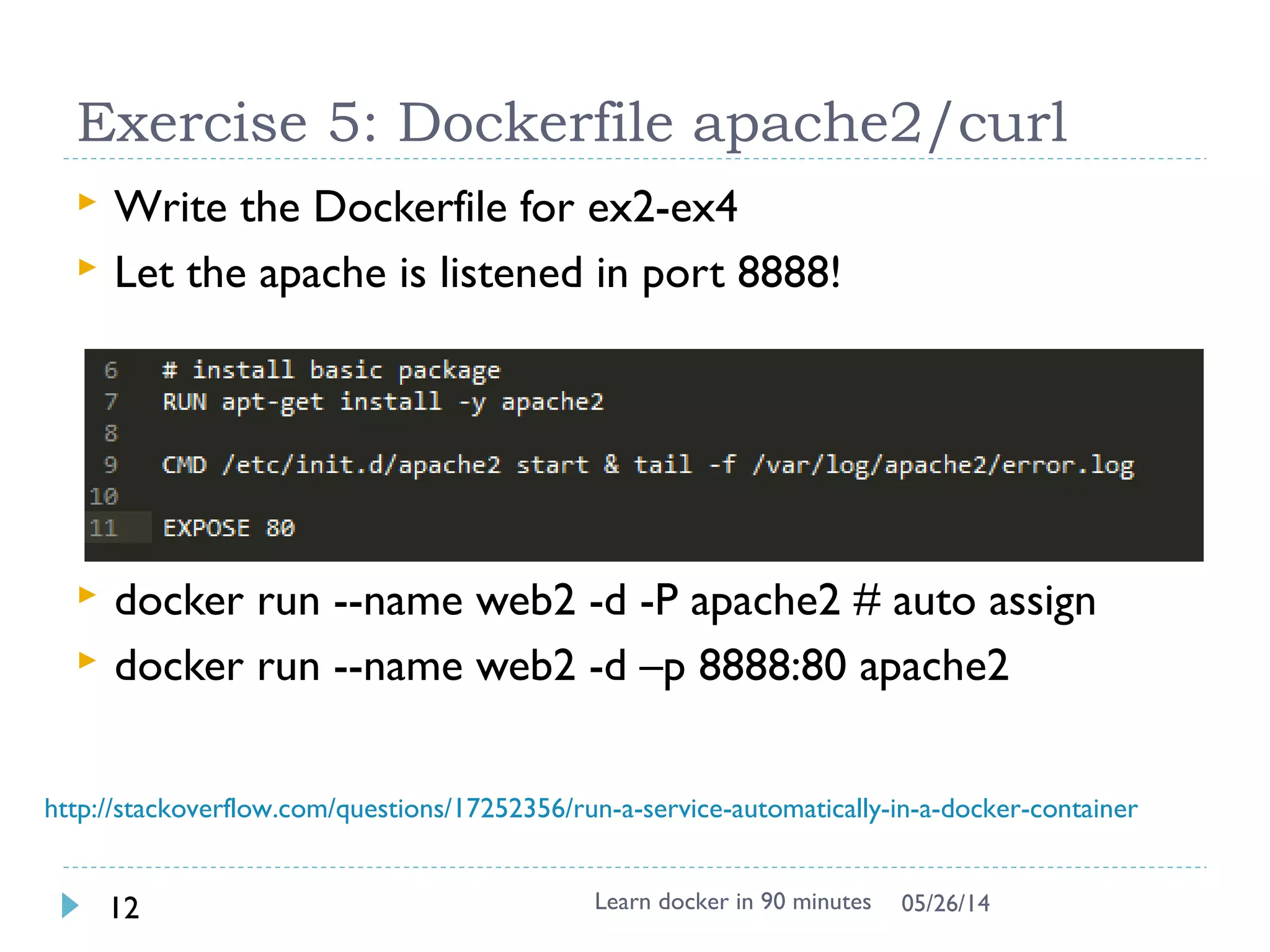 Docker service
 Network in container is not visible outside (using
NAT)
 The service is exposed by Port !!
 Run –p host:guest # assign port to host
 $ docker run –p 25890:80 –i –t apache2 bash
 # apache2ctl start
Learn docker in 90 minutes12 7/27/2017
source from : http://pierre-jean.baraud.fr/blog/2014/06/02/host-docker-
containers/
 