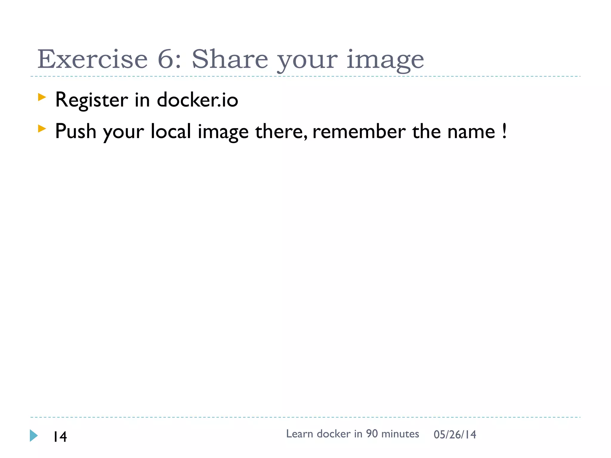 Exercise 4: Expose the service
 Export the port to host as 25890 and start the service
manually
$ docker run -p 25890:80 –i -t apache2 bash
root@35ac981a49e5:/# service apache2 start
$ docker ps # in another shell (docker-machine ssh)
CONTAINER ID IMAGE …. STATUS PORTS NAMES
e020aa2c02a5 apache2:latest ….. Up 14 seconds 0.0.0.0:25890->80/tcp web
$ curl http://localhost:25890 # or use 192.168.99.100 to replace localhost
 Come into the container again to check
$ docker exec –it e020aa2c02a5 bash
# ps –ef # check apache process
 Run contain in daemon mode and access 25891
$ docker run –p 25891:80 –d –t apache2 apache2ctl –D FOREGROUND
 Access it in shell & local browser
 Challenge: can you access your friend’s web page ?
Learn docker in 90 minutes14 7/27/2017
 