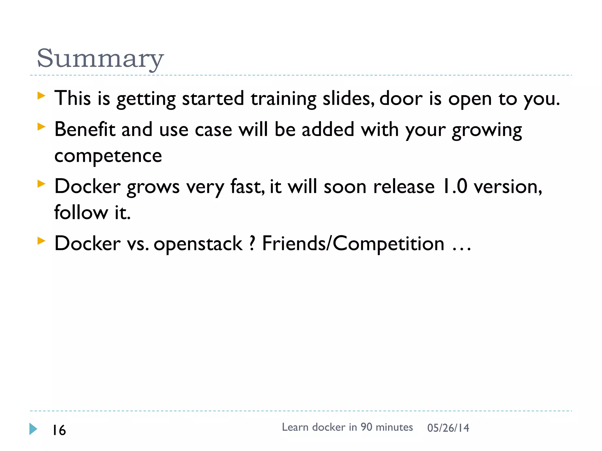 Dockerfile
 Dockerfile instructs on how to build the image
automatically
 Dockerfile Syntax (INSTRUCTION arguments)
 FROM – defines base image
 RUN - executes arbitrary command
ENV – sets environment
 EXPOSE – expose a port
 ADD – add local file
 CMD – default command to execute
 MAINTAINER – author information
 Used by docker build
Learn docker in 90 minutes16 7/27/2017
 