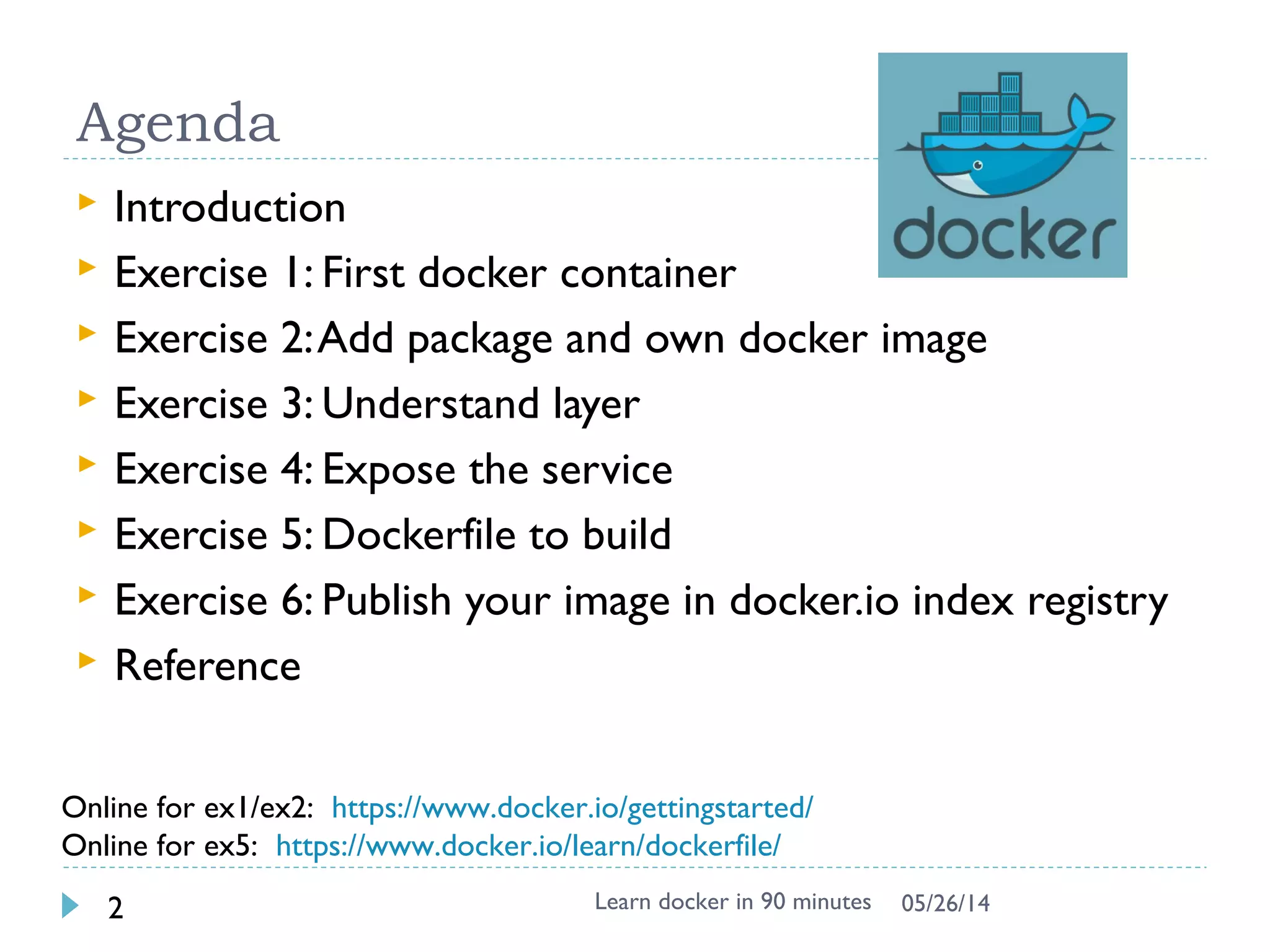 Agenda
 Introduction
 Exercise 1: First docker container
 Exercise 2: Add package and create own docker
image
 Exercise 3: Understand layer
 Exercise 4: Expose the service
 Exercise 5: Dockerfile to build
 Exercise 6: Share your image with others
 Reference
Learn docker in 90 minutes2 7/27/2017
 