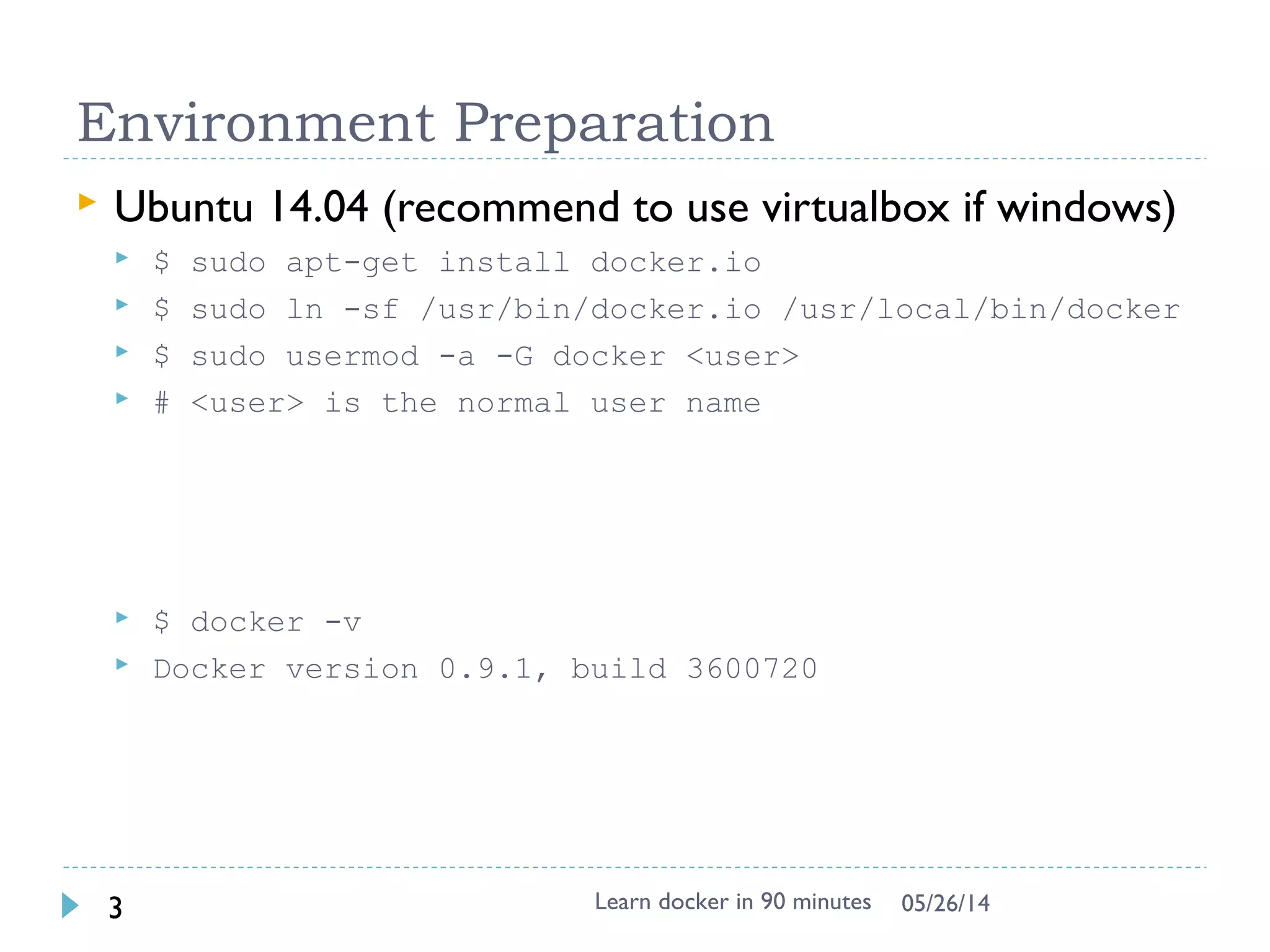 Environment Preparation
 Docker toolbox
 Contains latest docker already, fast
 Container persistence via disk automount on /var/lib/docker
 Create docker host in virtualbox
 Quickstart to get default
 Verify the installation
$ docker-machine ssh
$ docker –v
 Optional way
$ docker-machine ip
 SSH to docker server using IP
 User/Passwd: docker/tcuser
Learn docker in 90 minutes3 7/27/2017
https://github.com/docker/toolbox/releases Windows
7
https://www.docker.com/docker-windows Windows
10
 