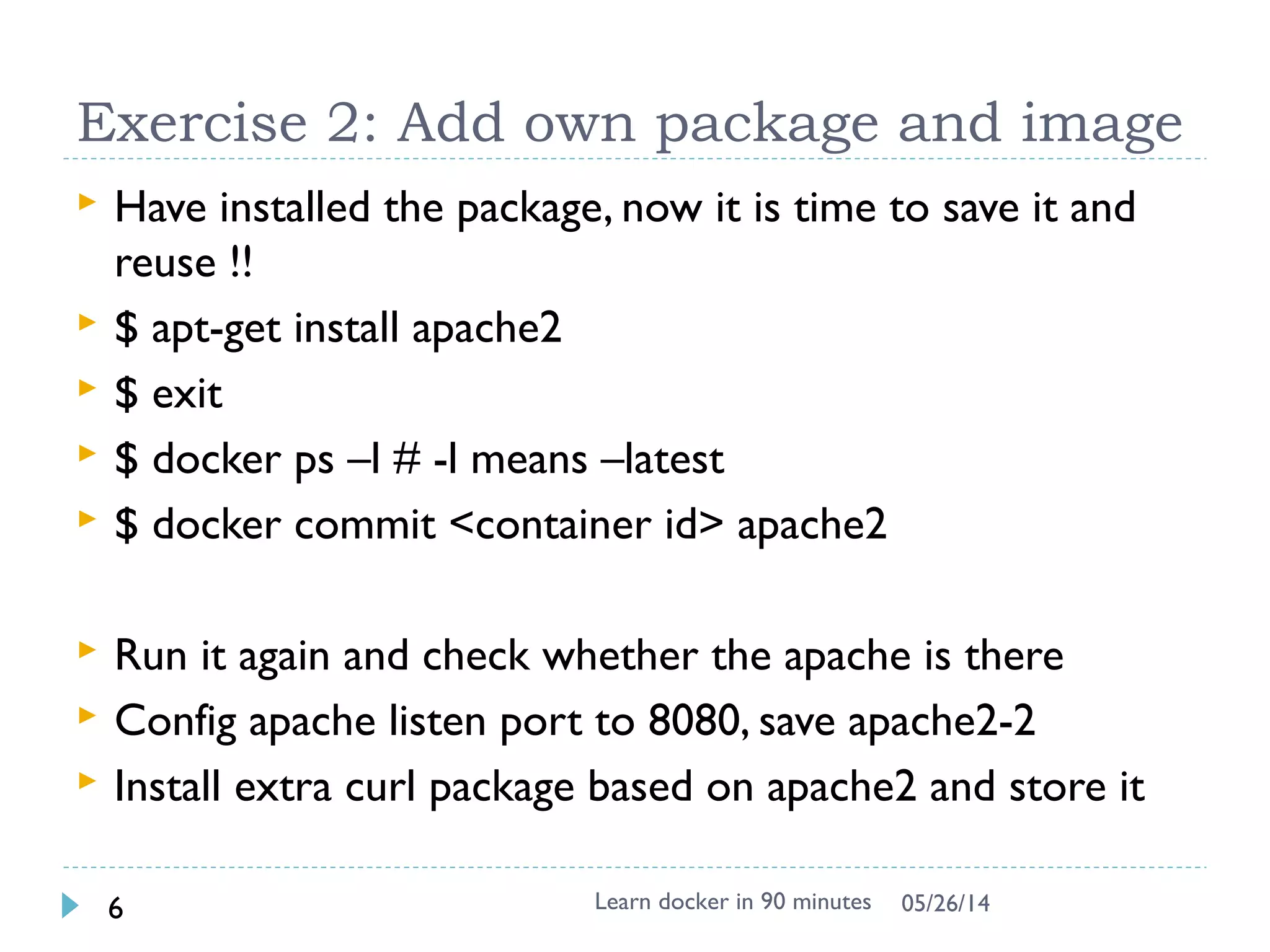 Exercise 1: First docker container
 Download from central place for ubuntu
$ docker search ubuntu # from lots of release in internet
$ docker pull ubuntu
Pulling repository ubuntu
ad892dd21d60: Pulling dependent layers
511136ea3c5a: Pulling fs layer
$ docker images # list local images
REPOSITORY TAG IMAGE ID CREATED VIRTUAL SIZE
ubuntu latest ad892dd21d60 6 days ago 275.5 MB
 Execute command directly
$ docker run ubuntu echo “Hello World”
 Interactive with container (-i : interactive, -t: tty)
$ docker run -i -t ubuntu bash
# uname –a
# dpkg –l
Learn docker in 90 minutes6 7/27/2017
 