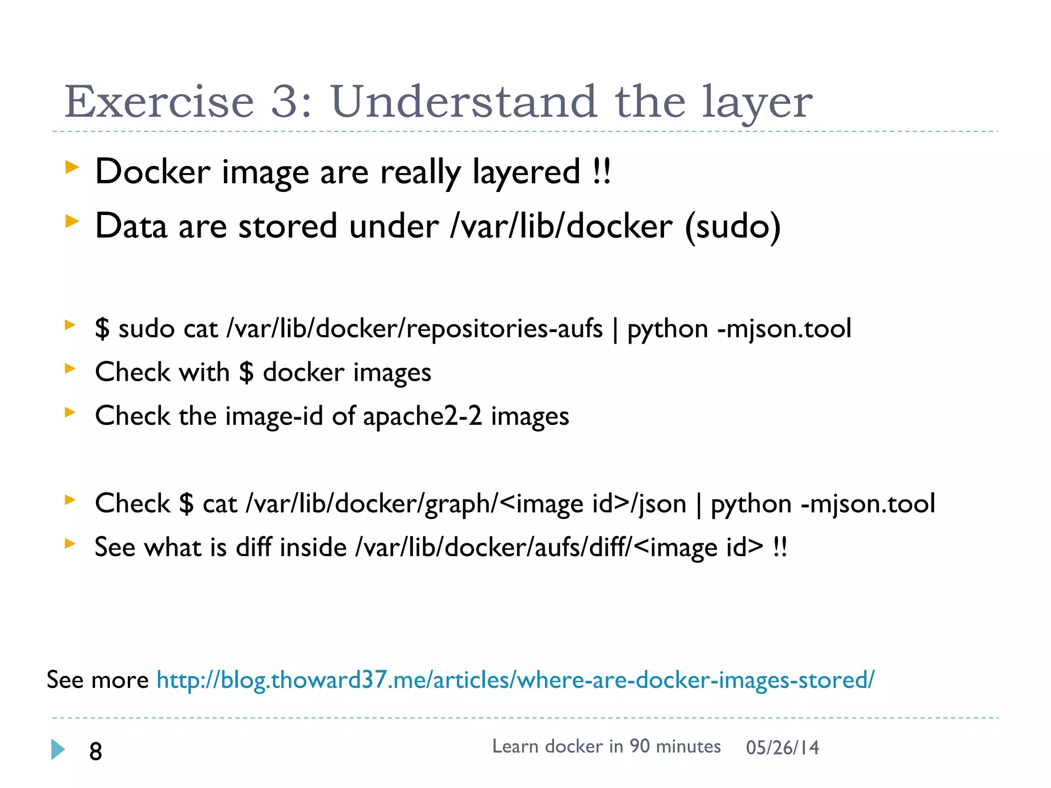 Exercise 2: Add own package and image
 Try to install apache2 inside
$ docker run -i -t ubuntu bash
# apt-get update && apt-get install -y apache2
# exit
$ docker ps –l # -l means –latest
CONTAINER ID IMAGE COMMAND CREATED STATUS
c4bd63cc87f1 ubuntu:latest bash 2 minutes ago Exited 2 sec
$ docker commit <container id> apache2
66db661d9ad8681b082bb62b21b6ef5f2ddb4799e3df5dbd8fb23aed16616b1d
 Check and run it again to see if the apache is there
$ docker images
REPOSITORY TAG IMAGE ID CREATED VIRTUAL SIZE
apache2 latest 66db661d9ad8 28 seconds ago 298.5 MB
ubuntu latest ad892dd21d60 6 days ago 275.5 MB
$ docker run -i -t apache2 bash
 Question: Apache binary & Process exists ?
Learn docker in 90 minutes8 7/27/2017
 