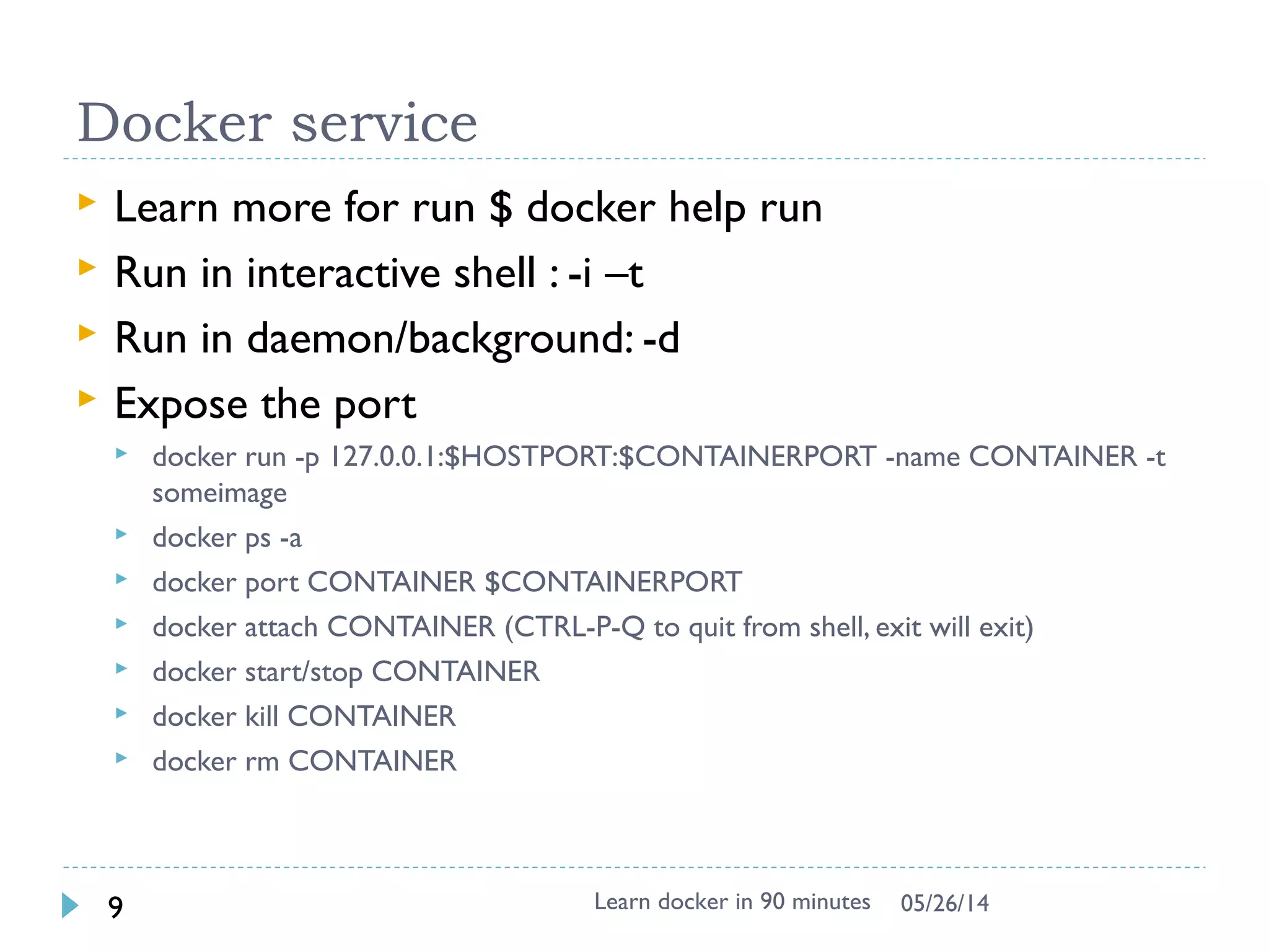 Docker image & layer
 Docker images are saved in layered !!
 Differed binary for apache2 image
 See the image tree
$ docker run -it --rm -v /var/run/docker.sock:/var/run/docker.sock nate/dockviz images -t
└─511136ea3c5a Virtual Size: 0 B
└─e465fff03bce Virtual Size: 192.5 MB
└─23f361102fae Virtual Size: 192.7 MB
└─9db365ecbcbb Virtual Size: 192.7 MB
└─ad892dd21d60 Virtual Size: 275.5 MB Tags: ubuntu:latest
└─66db661d9ad8 Virtual Size: 298.5 MB Tags: apache2:latest
Learn docker in 90 minutes9 7/27/2017
http://docs.docker.io/terms/layer/
Note: For -v /var/run/docker.sock:/var/run/docker.sock, It is docker in docker technology, see
https://github.com/justone/dockviz (not important for beginner, focus on layer)
 