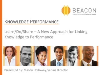 KNOWLEDGE PERFORMANCE
Learn/Do/Share – A New Approach for Linking
Knowledge to Performance




Presented by: Mason Holloway, Senior Director
 