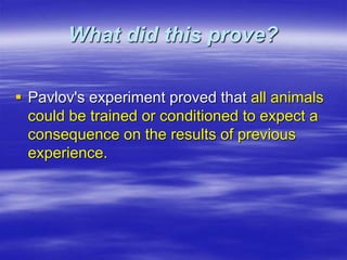 What did this prove?
 Pavlov's experiment proved that all animals
could be trained or conditioned to expect a
consequence on the results of previous
experience.
 