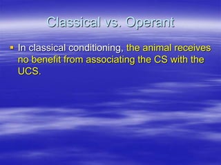 Classical vs. Operant
 In classical conditioning, the animal receives
no benefit from associating the CS with the
UCS.
 