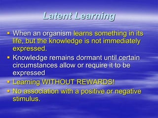 Latent Learning
 When an organism learns something in its
life, but the knowledge is not immediately
expressed.
 Knowledge remains dormant until certain
circumstances allow or require it to be
expressed
 Learning WITHOUT REWARDS!
 No association with a positive or negative
stimulus.
 