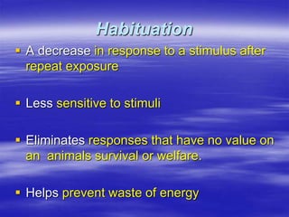 Habituation
 A decrease in response to a stimulus after
repeat exposure
 Less sensitive to stimuli
 Eliminates responses that have no value on
an animals survival or welfare.
 Helps prevent waste of energy
 