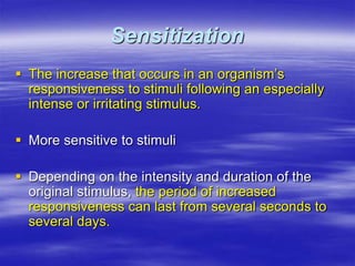 Sensitization
 The increase that occurs in an organism’s
responsiveness to stimuli following an especially
intense or irritating stimulus.
 More sensitive to stimuli
 Depending on the intensity and duration of the
original stimulus, the period of increased
responsiveness can last from several seconds to
several days.
 