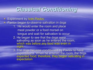 Classical Conditioning
 Experiment by Ivan Pavlov
 Pavlov began to observe salivation in dogs
1. He would enter the room and place
meat powder or a food morsel on
tongue and wait for salivation to occur
2. He began to see that the dogs were
salivating as soon as he entered the room,
which was before any food was even in
sight.
3. The dogs became conditioned by Pavlov to have
expectations. When he entered the room, the dogs
expected food; therefore, they began salivating in
expectation
 