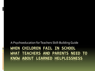 WHEN CHILDREN FAIL IN SCHOOL
WHAT TEACHERS AND PARENTS NEED TO
KNOW ABOUT LEARNED HELPLESSNESS
A Psychoeducation forTeachers Skill-Building Guide
 