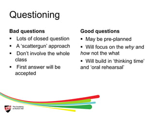 Questioning 
Bad questions 
 Lots of closed question 
 A ‘scattergun’ approach 
 Don’t involve the whole 
class 
 First answer will be 
accepted 
Good questions 
 May be pre-planned 
 Will focus on the why and 
how not the what 
 Will build in ‘thinking time’ 
and ‘oral rehearsal’ 
 