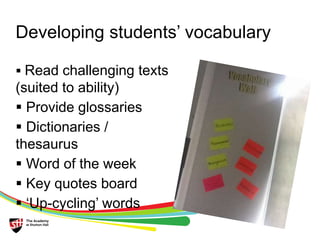 Developing students’ vocabulary 
 Read challenging texts 
(suited to ability) 
 Provide glossaries 
 Dictionaries / 
thesaurus 
 Word of the week 
 Key quotes board 
 ‘Up-cycling’ words 
 