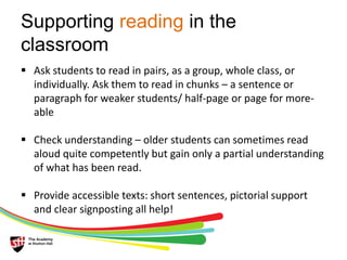 Supporting reading in the 
classroom 
 Ask students to read in pairs, as a group, whole class, or 
individually. Ask them to read in chunks – a sentence or 
paragraph for weaker students/ half-page or page for more-able 
 Check understanding – older students can sometimes read 
aloud quite competently but gain only a partial understanding 
of what has been read. 
 Provide accessible texts: short sentences, pictorial support 
and clear signposting all help! 
 