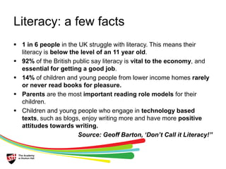 Literacy: a few facts 
 1 in 6 people in the UK struggle with literacy. This means their 
literacy is below the level of an 11 year old. 
 92% of the British public say literacy is vital to the economy, and 
essential for getting a good job. 
 14% of children and young people from lower income homes rarely 
or never read books for pleasure. 
 Parents are the most important reading role models for their 
children. 
 Children and young people who engage in technology based 
texts, such as blogs, enjoy writing more and have more positive 
attitudes towards writing. 
Source: Geoff Barton, ‘Don’t Call it Literacy!” 
 