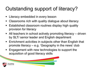 Outstanding support of literacy? 
 Literacy embedded in every lesson 
 Classrooms rich with quality dialogue about literacy 
 Established classroom routines display high quality 
provision for literacy 
 All teachers in school actively promoting literacy – driven 
by SLT/ senior leader and English department 
 Enrichment activities in subjects other than English that 
promote literacy – e.g. ‘Geography in the news’ club 
 Engagement with new technologies to support the 
acquisition of good literacy skills 
 