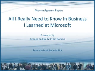 All I Really Need to Know In Business I Learned at Microsoft	 Presented by Deanna Carlisle & Kristin Bockius From the book by Julie Bick 