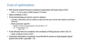 Cost of optimization
• With dynamic programming time complexity of optimization with bushy trees is O(3n).
– With n = 10, this number is 59000 instead of 176 billion!
• Space complexity is O(2n)
• To find best left-deep join tree for a set of n relations:
– Consider n alternatives with one relation as right-hand side input and the other relations as left-hand
side input.
– Modify optimization algorithm:
• Replace “for each non-empty subset S1 of S such that S1  S”
• By: for each relation r in S
let S1 = S – r .
• If only left-deep trees are considered, time complexity of finding best join order is O(n 2n)
– Space complexity remains at O(2n)
• Cost-based optimization is expensive, but worthwhile for queries on large datasets (typical
queries have small n, generally < 10)
 