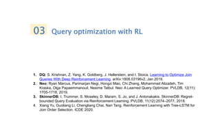 1. DQ: S. Krishnan, Z. Yang, K. Goldberg, J. Hellerstein, and I. Stoica. Learning to Optimize Join
Queries With Deep Reinforcement Learning. arXiv:1808.03196v2, Jan 2019.
2. Neo: Ryan Marcus, Parimarjan Negi, Hongzi Mao, Chi Zhang, Mohammad Alizadeh, Tim
Kraska, Olga Papaemmanouil, Nesime Tatbul. Neo: A Learned Query Optimizer. PVLDB, 12(11):
1705-1718, 2019.
3. SkinnerDB: I. Trummer, S. Moseley, D. Maram, S. Jo, and J. Antonakakis. SkinnerDB: Regret-
bounded Query Evaluation via Reinforcement Learning. PVLDB, 11(12):2074–2077, 2018.
4. Xiang Yu, Guoliang Li, Chengliang Chai, Nan Tang. Reinforcement Learning with Tree-LSTM for
Join Order Selection. ICDE 2020.
03 Query optimization with RL
 