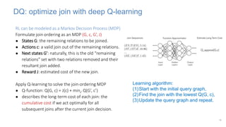 DQ: optimize join with deep Q-learning
RL can be modeled as a Markov Decision Process (MDP)
Formulate join ordering as an MDP (G, c, G’, J)
● States G: the remaining relations to be joined.
● Actions c: a valid join out of the remaining relations.
● Next states G’: naturally, this is the old “remaining
relations” set with two relations removed and their
resultant join added.
● Reward J: estimated cost of the new join.
Apply Q-learning to solve the join-ordering MDP
● Q-function: Q(G, c) = J(c) + minc’ Q(G’, c’)
● describes the long-term cost of each join: the
cumulative cost if we act optimally for all
subsequent joins after the current join decision.
18
Learning algorithm:
(1)Start with the initial query graph,
(2)Find the join with the lowest Q(G, c),
(3)Update the query graph and repeat.
 