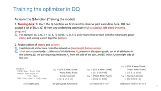 19
To learn the Q-function (Training the model)
1. Training data: To learn the Q-function we first need to observe past execution data. DQ can
accept a list of (G, c, G’, J) from any underlying optimizer (run a classical left-deep dynamic
program).
 For example: (G, c, G’, J) = ({E, S, T}, join(S, T), {E, ST}, 110) means that we start with the initial query graph
(state) and joining S and T together (action).
2. Featurization of states and actions
 Feed states G and actions c into the network as fixed-length feature vectors
 1-hot vectors to encode: (1) the set of all attributes AG present in the query graph, out of all attributes in
the schema, (2) the participating attributes AL from left side of the join, and (3) those AR from right side of
the join
Training the optimizer in DQ
 