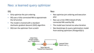 20
DQ
 Only optimize the join ordering
 DQ uses a fully connected NN to approximate
the Q-function
 The model is trained with a standard
stochastic gradient descent (SGD) algorithm
 DQ train the optimizer from scratch
Neo: a learned query optimizer
Neo
 Neo optimize join ordering and execution
plan
 Neo use a tree CNN instead of fully
connected NN used by DQ
 The model was trained via value iteration
 Neo bootstraps its query optimization model
from existing optimizers (PostgreSQL’s)
 