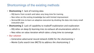 Shortcomings of the existing methods
• Shortcoming 1: lack of training data
– DQ learns from scratch and takes very long time for training
– Neo relies on the exiting knowledge but with limited improvement
– SkinnerDB tries to learn an adaptive execution by dividing the data into many small
execution plan
• Shortcoming 2: Lack of capability to tradeoff exploitation and exploration
– DQ relies on deep Q-learning tries to exhaust all enumerations which is
– Neo relies on value iteration which takes a long time to converge
• Our solution
– Generative adversarial neural network (GAN) for the shortcoming 1
– Monte Carlo search tree (MCTS) to address the shortcoming 2
 