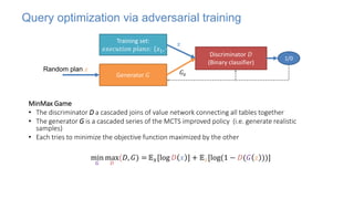Query optimization via adversarial training
MinMax Game
• The discriminator D a cascaded joins of value network connecting all tables together
• The generator G is a cascaded series of the MCTS improved policy (i.e. generate realistic
samples)
• Each tries to minimize the objective function maximized by the other
Training set:
𝑒𝑥𝑒𝑐𝑢𝑡𝑖𝑜𝑛 𝑝𝑙𝑎𝑛𝑠: 𝑥1, ⋯ , 𝑥𝑛
Discriminator 𝐷
(Binary classifier)
Generator 𝐺
min
𝐺
max
𝐷
(𝐷, 𝐺) = 𝔼𝑥[log 𝐷 𝑥 ] + 𝔼𝑧[log(1 − 𝐷(𝐺 𝑧 ))]
1/0
𝐺𝑧
𝑥
Random plan 𝑧
 