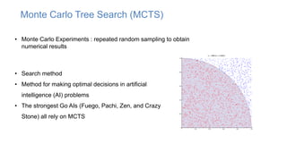 Monte Carlo Tree Search (MCTS)
• Monte Carlo Experiments : repeated random sampling to obtain
numerical results
• Search method
• Method for making optimal decisions in artificial
intelligence (AI) problems
• The strongest Go AIs (Fuego, Pachi, Zen, and Crazy
Stone) all rely on MCTS
 