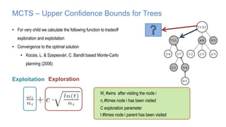 MCTS – Upper Confidence Bounds for Trees
• For very child we calculate the following function to tradeoff
exploration and exploitation
• Convergence to the optimal solution
• Kocsis, L. & Szepesvári, C. Bandit based Monte-Carlo
planning (2006)
Exploration
Exploitation
Wi #wins after visiting the node i
ni #times node i has been visited
C exploration parameter
t #times node i parent has been visited
 