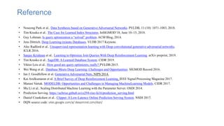 Reference
• Noseong Park et al.. Data Synthesis based on Generative Adversarial Networks. PVLDB, 11 (10): 1071-1083, 2018.
• Tim Kraska et al.. The Case for Learned Index Structures. InSIGMOD’18, June 10–15, 2018.
• Guy Lohman. Is query optimization a “solved” problem. ACM Blog, 2014.
• Jens Dittrich. Deep Learning (m)eats Databases. VLDB 2017 Keynote.
• Alec Radford et al.. Unsupervised representation learning with Deep convolutional generative adversarial networks.
ICLR 2016.
• Sanjay Krishnan et al.. Learning to Optimize Join Queries With Deep Reinforcement Learning. arXiv preprint, 2019.
• Tim Kraska et al.. SageDB: A Learned Database System. CIDR 2019.
• Viktor Leis et al.. How good are query optimizers, really? PVLDB 2015.
• Wei Wang et al.. Database Meets Deep Learning: Challenges and Opportunities. SIGMOD Record 2016.
• Ian J. Goodfellow et al. Generative Adversarial Nets. NIPS 2014.
• Kai Arulkumaran et al. A Brief Survey of Deep Reinforcement Learning. IEEE Signal Processing Magazine 2017.
• Manasi Vartak. MODELDB: Opportunities and Challenges in Managing MachineLearning Models. CIDR 2017.
• Mu Li et al.. Scaling Distributed Machine Learning with the Parameter Server. OSDI 2014.
• Prediction Serving. https://ucbrise.github.io/cs294-rise-fa16/prediction_serving.html
• Daniel Crankshaw et al.. Clipper: A Low-Latency Online Prediction Serving System. NSDI 2017.
• DQN source code: sites.google.com/a/ deepmind.com/dqn/
 