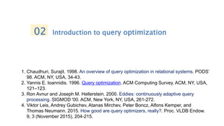 02 Introduction to query optimization
1. Chaudhuri, Surajit. 1998. An overview of query optimization in relational systems. PODS’
98. ACM, NY, USA, 34-43.
2. Yannis E. Ioannidis. 1996. Query optimization. ACM Computing Survey. ACM, NY, USA,
121–123.
3. Ron Avnur and Joseph M. Hellerstein. 2000. Eddies: continuously adaptive query
processing. SIGMOD '00. ACM, New York, NY, USA, 261-272.
4. Viktor Leis, Andrey Gubichev, Atanas Mirchev, Peter Boncz, Alfons Kemper, and
Thomas Neumann. 2015. How good are query optimizers, really?. Proc. VLDB Endow.
9, 3 (November 2015), 204-215.
 