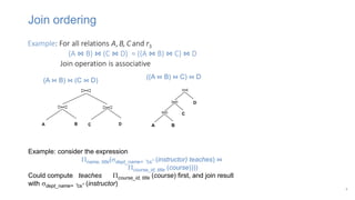 Join ordering
8
Example: For all relations A, B, C and r3
(A ⋈ B) ⋈ (C ⋈ D) = ((A ⋈ B) ⋈ C) ⋈ D
Join operation is associative
(A ⋈ B) ⋈ (C ⋈ D)
((A ⋈ B) ⋈ C) ⋈ D
Example: consider the expression
name, title(dept_name= “cs” (instructor) teaches) ⋈
course_id, title (course))))
Could compute teaches course_id, title (course) first, and join result
with dept_name= “cs” (instructor)
 