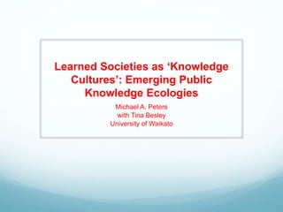 Learned Societies as ‘Knowledge
Cultures’: Emerging Public
Knowledge Ecologies
Michael A. Peters
with Tina Besley
University of Waikato
 