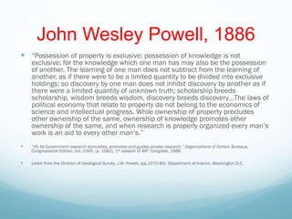 John Wesley Powell, 1886
 “Possession of property is exclusive; possession of knowledge is not
exclusive; for the knowledge which one man has may also be the possession
of another. The learning of one man does not subtract from the learning of
another, as if there were to be a limited quantity to be divided into exclusive
holdings; so discovery by one man does not inhibit discovery by another as if
there were a limited quantity of unknown truth; scholarship breeds
scholarship, wisdom breeds wisdom, discovery breeds discovery…The laws of
political economy that relate to property do not belong to the economics of
science and intellectual progress. While ownership of property precludes
other ownership of the same, ownership of knowledge promotes other
ownership of the same, and when research is properly organized every man’s
work is an aid to every other man’s.”
 “(6) All Government research stimulates, promotes and guides private research,” Organizations of Certain Bureaus,
Congressional Edition, Vol. 2345, (p. 1082), 1st session of 49th Congress, 1886
 Letter from the Director of Geological Survey, J.W. Powell, (pp.1070-84), Department of Interior, Washington D.C.
 