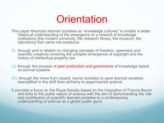 Orientation
This paper theorizes learned societies as “knowledge cultures” to enable a better
historical understanding of the emergence of a network of knowledge
institutions (the modern university, the research library, the museum, the
laboratory) that came into existence
(i) through and in relation to changing concepts of freedom, openness and
scientific creativity involving the complex emergence of copyright and the
history of intellectual property law
(ii) through the process of peer production and governance of knowledge based
on journal systems
(iii) through the move from closed, secret societies to open learned societies
exemplified in the shift from alchemy to experimental science
It provides a focus on the Royal Society based on the inspiration of Francis Bacon
and links to the public nature of science with the aim of demonstrating the role
and contribution of scientific learned societies to a contemporary
understanding of science as a global public good.
 