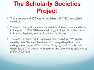The Scholarly Societies
Project
 There are some 4,157 learned societies with 3,832 associated
websites.
 The oldest learned societies, some thirty of them, were established
in the period 1323-1599 overwhelmingly in Italy (19 of 30), but also
in France, England, Ireland, Scotland and Spain.
 The oldest academy in Europe was established in 1323 seven
wealthy men, “les sept Troubadours”, brought together poets
writing in the langue d'Oc, to found Compagnie du Gai Sçavoir.
Under Louis XIV, it became Académie des Jeux Floraux (Academy
of Floral Games)
 
