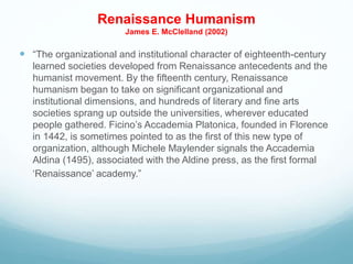 Renaissance Humanism
James E. McClelland (2002)
 “The organizational and institutional character of eighteenth-century
learned societies developed from Renaissance antecedents and the
humanist movement. By the fifteenth century, Renaissance
humanism began to take on significant organizational and
institutional dimensions, and hundreds of literary and fine arts
societies sprang up outside the universities, wherever educated
people gathered. Ficino’s Accademia Platonica, founded in Florence
in 1442, is sometimes pointed to as the first of this new type of
organization, although Michele Maylender signals the Accademia
Aldina (1495), associated with the Aldine press, as the first formal
‘Renaissance’ academy.”
 