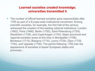 Learned societies created knowledge;
universities transmitted it
 The number of official learned societies grew exponentially after
1700 as part of a Europe-wide institutional movement. Among
scientific societies, for example, the first half of the century
witnessed the creation of the leading national institutions: London
(1662), Paris (1666), Berlin (1700), Saint Petersburg (1724),
Stockholm (1739), and Copenhagen (1742). Major provincial and
regional societies arose at this time in Montpellier (1706),
Bordeaux (1712), Bologna (1714), Lyons (1724), Dijon (1725,
1740), and Uppsala (1728). The period following 1750 saw the
appearance of societies in lesser European states and
provinces…
 