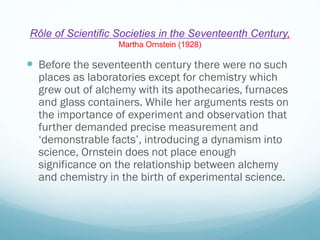 Rôle of Scientific Societies in the Seventeenth Century,
Martha Ornstein (1928)
 Before the seventeenth century there were no such
places as laboratories except for chemistry which
grew out of alchemy with its apothecaries, furnaces
and glass containers. While her arguments rests on
the importance of experiment and observation that
further demanded precise measurement and
‘demonstrable facts’, introducing a dynamism into
science, Ornstein does not place enough
significance on the relationship between alchemy
and chemistry in the birth of experimental science.
 