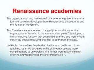Renaissance academies
The organizational and institutional character of eighteenth-century
learned societies developed from Renaissance antecedents and
the humanist movement.
The Renaissance academies ‘changed [the] conditions for the
organization of learning in the early modern period’ developing a
civil and public function that developed charters and were official
corporate bodies receiving financial support from the state.
Unlike the universities they had no institutional goals and did no
teaching. Learned societies in the eighteenth century were
complimentary to universities: the former were responsible for
creating knowledge while the later transmitted it.
 