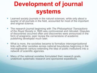 Development of journal
systems
 Learned society journals in the natural sciences, while only about a
quarter of all journals in the field, accounted for most of the important
and original science.
 The research journal beginning with The Philosophical Transactions
of the Royal Society in 1665 was controversial and ridiculed. Disputes
of discoveries occurred often and discoveries were announced in the
form of anagrams; peer review the cornerstone of academic
publishing developed much later.
 What is more, the societies became to formalize interorganizational
links with other societies across national boundaries beginning in the
mid-eighteenth century extending the idea of public institutions into a
network of scientific agencies.
 Many of the national societies formulated their research goals,
undertook systematic research and sponsored expeditions.
 