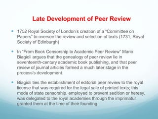 Late Development of Peer Review
 1752 Royal Society of London’s creation of a “Committee on
Papers” to oversee the review and selection of texts (1731, Royal
Society of Edinburgh)
 In “From Book Censorship to Academic Peer Review” Mario
Biagioli argues that the genealogy of peer review lie in
seventeenth-century academic book publishing, and that peer
review of journal articles formed a much later stage in the
process’s development.
 Biagioli ties the establishment of editorial peer review to the royal
license that was required for the legal sale of printed texts; this
mode of state censorship, employed to prevent sedition or heresy,
was delegated to the royal academies through the imprimatur
granted them at the time of their founding.
 