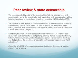 Peer review & state censorship
 “No book be printed by order of the council, which hath not been perused and
considered by two of the council, who shall report, that such book contains nothing
but what is suitable to the design and work of the society” (RS Resolution 1663)
 The purpose of such review, as Biagioli emphasizes, is more related to censorship
than to quality control: “As in traditional book licensing, the review was about
making sure that a text did not make unacceptable claims rather than to certify that
it made good claims” (Biagioli 23).
 “Gradually, however, scholarly societies facilitated a transition in scientific peer
review from state censorship to self-policing, allowing them a degree of autonomy
but simultaneously creating, in the Foucauldian sense, a disciplinary technology,
one that produces the conditions of possibility for the academic disciplines that it
authorizes.”
 Fitzpatrick, K. (2009). Planned Obsolescence: Publishing, Technology, and the
Future of the Academy
 