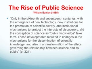 The Rise of Public Science
William Eamon (1985)
 “Only in the sixteenth and seventeenth centuries, with
the emergence of new technology, new institutions for
the promotion of scientific activity, and institutional
mechanisms to protect the interests of discoverers, did
the conception of science as "public knowledge" take
form. These developments resulted in changes in the
mechanisms for the dissemination of scientific
knowledge, and also in a transformation of the ethics
governing the relationship between science and its
public” (p. 321).
 