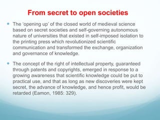 From secret to open societies
 The ‘opening up’ of the closed world of medieval science
based on secret societies and self-governing autonomous
nature of universities that existed in self-imposed isolation to
the printing press which revolutionized scientific
communication and transformed the exchange, organization
and governance of knowledge.
 The concept of the right of intellectual property, guaranteed
through patents and copyrights, emerged in response to a
growing awareness that scientific knowledge could be put to
practical use, and that as long as new discoveries were kept
secret, the advance of knowledge, and hence profit, would be
retarded (Eamon, 1985: 329).
 