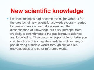 New scientific knowledge
 Learned societies had become the major vehicles for
the creation of new scientific knowledge closely related
to developments of journal systems and the
dissemination of knowledge but also, perhaps more
crucially, a commitment to the public nature science
and knowledge. They became responsible for taking on
civic functions of issuing standards in architecture, of
popularizing standard works through dictionaries,
encyclopedias and other reference works.
 