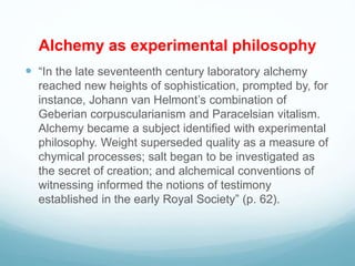 Alchemy as experimental philosophy
 “In the late seventeenth century laboratory alchemy
reached new heights of sophistication, prompted by, for
instance, Johann van Helmont’s combination of
Geberian corpuscularianism and Paracelsian vitalism.
Alchemy became a subject identified with experimental
philosophy. Weight superseded quality as a measure of
chymical processes; salt began to be investigated as
the secret of creation; and alchemical conventions of
witnessing informed the notions of testimony
established in the early Royal Society” (p. 62).
 